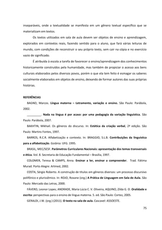 75
inseparáveis, onde a textualidade se manifesta em um gênero textual específico que se
materializam em textos.
Os textos utilizados em sala de aula devem ser objetos de ensino e aprendizagem,
explorados em contextos reais, fazendo sentido para o aluno, que fará várias leituras de
mundo, com condições de reconstruir o seu próprio texto, sem cair na cópia e no exercício
vazio de significado.
É atribuída à escola a tarefa de favorecer o ensino/aprendizagem dos conhecimentos
historicamente construídos pela humanidade, mas também de propiciar o acesso aos bens
culturais elaborados pelos diversos povos, porém o que ela tem feito é esmagar os saberes
socialmente elaborados em objetos de ensino, deixando de formar autores das suas próprias
histórias.
REFERÊNCIAS
BAGNO, Marcos. Língua materna – Letramento, variação e ensino. São Paulo: Parábola,
2002.
_________. Nada na língua é por acaso: por uma pedagogia da variação linguística. São
Paulo: Parábola, 2007.
BAKHTIN, Mikhail. Os gêneros do discurso. In: Estética da criação verbal, 2ª edição. São
Paulo: Martins Fontes, 1997.
BARROS, R.C.R. Alfabetização e contexto. In: BRAGGIO, S.L.B. Contribuições da linguística
para a alfabetização. Goiânia: UFG. 1995.
BRASIL, MEC/SESF. Parâmetros Curriculares Nacionais: apresentação dos temas transversais
e ética. Vol. 8. Secretaria de Educação Fundamental – Brasília, 1997.
COLOMER, Teresa & CAMPS, Anna. Ensinar a ler, ensinar a compreender. Trad. Fátima
Murad. Porto Alegre: Artmed, 2002.
COSTA, Sérgio Roberto. A construção de títulos em gêneros diversos: um processo discursivo
polifônico e plurissêmico. In: ROJO, Roxane (org.) A Prática de Linguagem em Sala de Aula. São
Paulo: Mercado das Letras, 2000.
FÁVERO, Leonor Lopes; ANDRADE, Maria Lúcia C. V. Oliveira; AQUINO, Zilda G. O. Oralidade e
escrita: perspectivas para o ensino de língua materna. 5. ed. São Paulo: Cortez, 2005.
GERALDI, J.W. (org.) (2011). O texto na sala de aula. Cascavel: ASSOESTE.
 