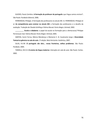 76
GUEDES, Paulo Coimbra. A formação do professor de português: que língua vamos ensinar?.
São Paulo: Parábola Editorial, 2006.
PERRENOUD, Philippe. A formação dos professores no século XXI. In: PERRENOUD, Philippe et
al. As competências para ensinar no século XXI: a formação dos professores e o desafio da
avaliação. Tradução de Cláudia Schilling e Fátima Murad. Porto Alegre: Artmed, 2002.
_________. Escola e cidadania: o papel da escola na formação para a democracia/ Philippe
Perrenoud; trad. Fátima Murad. Porto Alegre: Artmed, 2005.
SANTOS, Carmi Ferraz, Márcia Mendonça e Marianne C. B. Cavalcante (orgs.). Diversidade
Textual os gêneros na sala de aula. 1ª edição. Belo Horizonte: Autêntica, 2007.
SILVA, R.V.M. O português são dois... novas fronteiras, velhos problemas. São Paulo:
Parábola. 2004.
TARDELLI, M.C.O. O ensino da língua materna: interação em sala de aula. São Paulo: Cortez.
2002.
 