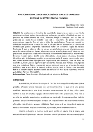 77
A POLIFONIA NO PROCESSO DE MEDICALIZAÇÃO DE ALIMENTOS: UM RECURSO
DISCURSIVO EM CAPAS DE REVISTAS FEMININAS
Gesseldo de Brito Freire
Universidade do Estado do Rio de Janeiro
RESUMO: Ao analisarmos o trabalho da publicidade, deparamo-nos com o que Rocha
denomina mundo de sonhos, lugar mágico de realizações, perfeição e felicidade em que, em
processo de distanciamento da razão, imperam desejos e emoções. Por sua vez, os
processos de saúde-doença-cuidado, hoje sob a hegemonia do pensar biomédico,
encontram-se, segundo Conrad, sob a égide da medicalização. Penso que quando os
interesses da publicidade se deparam com as perspectivas da biomedicina, o conceito de
medicalização parece ampliar-se, fazendo-se notar em diferentes capas de revistas
femininas. O que se observa não é a voz de um profissional, mas de leitoras que, após
experiências em diferentes dietas, relatam conquistar a perfeição corporal, oferecem suas
prescrições, apropriando-se de um discurso que aqui denomino medicalização de alimentos.
Devemos buscar, como Geertz, uma interpretação densa desses discursos, tentando
identificar teias simbólicas construídas nesse processo social. É preciso compreender quem
fala, quem recebe dessa linguagem sua singularidade, seus encantos, além de inferir de
quem troca, recebe, se não a garantia para exercer tal discurso, pelo menos a presunção de
que seja verdadeira. Assim, entendendo que no conteúdo ocorre um processo discursivo
polifônico, vale a recorrência a Foucault, Bakhtin, Barros, Brait e Valente. Para o estudo,
tomar-se-ão como corpus de análise capas das revistas Sou mais eu! e Viva mais!, editadas
pela Editora Abril em 2013 e 2014.
Palavras-chave: Capas de revista. Medicalização de alimentos. Polifonia.
INTRODUÇÃO
A publicidade, no intuito de conquistar cada vez mais um público fiel para o que se
propõe a oferecer, tem se mostrado cada vez mais inovadora – o que não é uma grande
novidade. Mesmo sendo esse traço marcante uma constante de tal área, vale a pena
conferir o que em muitos espaços cotidianamente tem sido apresentado. Para isso, a
escolha por variados aspectos tem servido para a construção de suas campanhas; todavia,
para esta pesquisa minha intenção é oferecer um corpus diferente dos tradicionais anúncios
oferecidos nos diferentes veículos midiáticos. Aqui, tomar-se-á um conjunto de capas de
revistas direcionadas ao público feminino e, a partir dele, fazer uma breve reflexão.
Imagine conhecer a si mesmo, como quem assiste em alguma tela, a própria vida
reproduzida em fragmentos?! Isso nos permitiria pensar que somos retratados em páginas
 