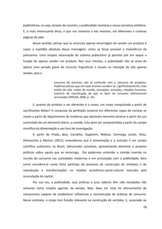 78
publicitárias; ou seja, através de recortes, a publicidade revelaria a nossa narrativa cotidiana.
E, o mais interessante disso, é que nos revelaria a nós mesmos, em diferentes e criativas
páginas da vida.
Nesse sentido, pensar que os anúncios apenas encarregam de vender um produto é
supor a exatidão absoluta dessa mensagem, como se fosse possível a inexistência da
polissemia. Uma simples observação do sistema publicitário já permite pôr em xeque a
função de apenas vender um produto. Nos seus intuitos, a publicidade não se priva de
aplicar uma variada gama de recursos linguísticos e visuais na intenção de não apenas
vender, pois o
consumo de anúncios não se confunde com o consumo de produtos.
Podemos pensar que em cada anúncio vendem-se, significativamente, mais
estilos de vida, visões de mundo, sensações, emoções, relações humanas,
sistemas de classificação do que os bens de consumo efetivamente
anunciados (ROCHA, 2006, p. 16).
E, quanto do produto a ser oferecido é o corpo, um corpo conquistado a partir de
sacrificantes dietas? A conquista da perfeição corporal em diferentes capas de revistas se
revela a partir de depoimentos de mulheres que declaram tamanho alcance a partir do uso
controlado de um elemento diário, a comida. Esta deve ser compreendida a partir do campo
científico da Alimentação e seu foco de investigação.
A partir de Prado, Bosi, Carvalho, Gugelmin, Mattos, Carmargo Junior, Klotz,
Delmaschio e Martins (2011), entendemos que a alimentação e a nutrição é um campo
científico autônomo no Brasil, oferecendo conceitos, apresentando domínios e projetos
políticos sobre aquilo que se encarrega. Daí podermos entender a comida inserida no
mundo do consumo nas sociedades modernas e em articulação com a publicidade, bem
como considera-la como forte partícipe do processo de construção de símbolos e de
reprodução e transformações no modelo econômico-social-cultural marcado pela
acumulação de capital.
Por sua vez, a publicidade, suas práticas e seus saberes têm sido estudados não
somente como simples agentes de vendas. Mas, deve ser vista no oferecimento de
mecanismos capazes de estabelecer influências e reconstrução de práticas de consumo.
Nesse contexto, o corpo tem função relevante na construção de sentidos. E, associado ao
 