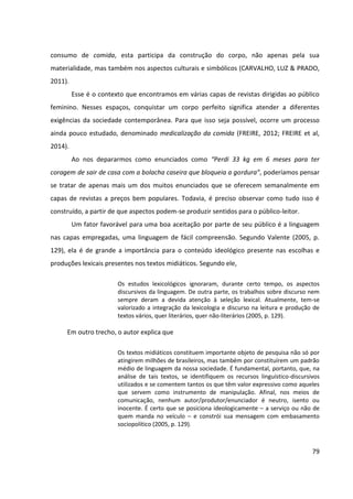 79
consumo de comida, esta participa da construção do corpo, não apenas pela sua
materialidade, mas também nos aspectos culturais e simbólicos (CARVALHO, LUZ & PRADO,
2011).
Esse é o contexto que encontramos em várias capas de revistas dirigidas ao público
feminino. Nesses espaços, conquistar um corpo perfeito significa atender a diferentes
exigências da sociedade contemporânea. Para que isso seja possível, ocorre um processo
ainda pouco estudado, denominado medicalização da comida (FREIRE, 2012; FREIRE et al,
2014).
Ao nos depararmos como enunciados como “Perdi 33 kg em 6 meses para ter
coragem de sair de casa com a bolacha caseira que bloqueia a gordura”, poderíamos pensar
se tratar de apenas mais um dos muitos enunciados que se oferecem semanalmente em
capas de revistas a preços bem populares. Todavia, é preciso observar como tudo isso é
construído, a partir de que aspectos podem-se produzir sentidos para o público-leitor.
Um fator favorável para uma boa aceitação por parte de seu público é a linguagem
nas capas empregadas, uma linguagem de fácil compreensão. Segundo Valente (2005, p.
129), ela é de grande a importância para o conteúdo ideológico presente nas escolhas e
produções lexicais presentes nos textos midiáticos. Segundo ele,
Os estudos lexicológicos ignoraram, durante certo tempo, os aspectos
discursivos da linguagem. De outra parte, os trabalhos sobre discurso nem
sempre deram a devida atenção à seleção lexical. Atualmente, tem-se
valorizado a integração da lexicologia e discurso na leitura e produção de
textos vários, quer literários, quer não-literários (2005, p. 129).
Em outro trecho, o autor explica que
Os textos midiáticos constituem importante objeto de pesquisa não só por
atingirem milhões de brasileiros, mas também por constituírem um padrão
médio de linguagem da nossa sociedade. É fundamental, portanto, que, na
análise de tais textos, se identifiquem os recursos linguístico-discursivos
utilizados e se comentem tantos os que têm valor expressivo como aqueles
que servem como instrumento de manipulação. Afinal, nos meios de
comunicação, nenhum autor/produtor/enunciador é neutro, isento ou
inocente. É certo que se posiciona ideologicamente – a serviço ou não de
quem manda no veículo – e constrói sua mensagem com embasamento
sociopolítico (2005, p. 129).
 