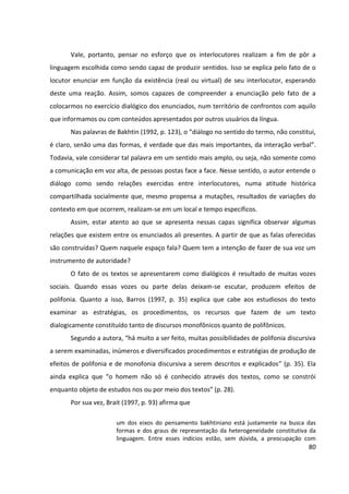80
Vale, portanto, pensar no esforço que os interlocutores realizam a fim de pôr a
linguagem escolhida como sendo capaz de produzir sentidos. Isso se explica pelo fato de o
locutor enunciar em função da existência (real ou virtual) de seu interlocutor, esperando
deste uma reação. Assim, somos capazes de compreender a enunciação pelo fato de a
colocarmos no exercício dialógico dos enunciados, num território de confrontos com aquilo
que informamos ou com conteúdos apresentados por outros usuários da língua.
Nas palavras de Bakhtin (1992, p. 123), o “diálogo no sentido do termo, não constitui,
é claro, senão uma das formas, é verdade que das mais importantes, da interação verbal”.
Todavia, vale considerar tal palavra em um sentido mais amplo, ou seja, não somente como
a comunicação em voz alta, de pessoas postas face a face. Nesse sentido, o autor entende o
diálogo como sendo relações exercidas entre interlocutores, numa atitude histórica
compartilhada socialmente que, mesmo propensa a mutações, resultados de variações do
contexto em que ocorrem, realizam-se em um local e tempo específicos.
Assim, estar atento ao que se apresenta nessas capas significa observar algumas
relações que existem entre os enunciados ali presentes. A partir de que as falas oferecidas
são construídas? Quem naquele espaço fala? Quem tem a intenção de fazer de sua voz um
instrumento de autoridade?
O fato de os textos se apresentarem como dialógicos é resultado de muitas vozes
sociais. Quando essas vozes ou parte delas deixam-se escutar, produzem efeitos de
polifonia. Quanto a isso, Barros (1997, p. 35) explica que cabe aos estudiosos do texto
examinar as estratégias, os procedimentos, os recursos que fazem de um texto
dialogicamente constituído tanto de discursos monofônicos quanto de polifônicos.
Segundo a autora, “há muito a ser feito, muitas possibilidades de polifonia discursiva
a serem examinadas, inúmeros e diversificados procedimentos e estratégias de produção de
efeitos de polifonia e de monofonia discursiva a serem descritos e explicados” (p. 35). Ela
ainda explica que “o homem não só é conhecido através dos textos, como se constrói
enquanto objeto de estudos nos ou por meio dos textos” (p. 28).
Por sua vez, Brait (1997, p. 93) afirma que
um dos eixos do pensamento bakhtiniano está justamente na busca das
formas e dos graus de representação da heterogeneidade constitutiva da
linguagem. Entre esses indícios estão, sem dúvida, a preocupação com
 
