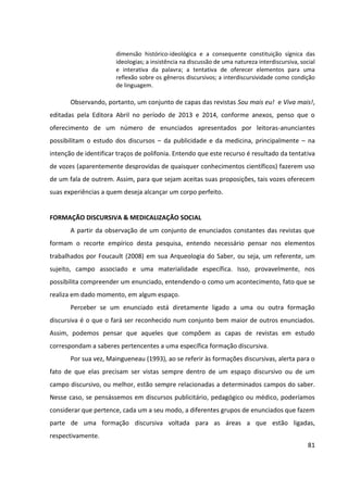 81
dimensão histórico-ideológica e a consequente constituição sígnica das
ideologias; a insistência na discussão de uma natureza interdiscursiva, social
e interativa da palavra; a tentativa de oferecer elementos para uma
reflexão sobre os gêneros discursivos; a interdiscursividade como condição
de linguagem.
Observando, portanto, um conjunto de capas das revistas Sou mais eu! e Viva mais!,
editadas pela Editora Abril no período de 2013 e 2014, conforme anexos, penso que o
oferecimento de um número de enunciados apresentados por leitoras-anunciantes
possibilitam o estudo dos discursos – da publicidade e da medicina, principalmente – na
intenção de identificar traços de polifonia. Entendo que este recurso é resultado da tentativa
de vozes (aparentemente desprovidas de quaisquer conhecimentos científicos) fazerem uso
de um fala de outrem. Assim, para que sejam aceitas suas proposições, tais vozes oferecem
suas experiências a quem deseja alcançar um corpo perfeito.
FORMAÇÃO DISCURSIVA & MEDICALIZAÇÃO SOCIAL
A partir da observação de um conjunto de enunciados constantes das revistas que
formam o recorte empírico desta pesquisa, entendo necessário pensar nos elementos
trabalhados por Foucault (2008) em sua Arqueologia do Saber, ou seja, um referente, um
sujeito, campo associado e uma materialidade específica. Isso, provavelmente, nos
possibilita compreender um enunciado, entendendo-o como um acontecimento, fato que se
realiza em dado momento, em algum espaço.
Perceber se um enunciado está diretamente ligado a uma ou outra formação
discursiva é o que o fará ser reconhecido num conjunto bem maior de outros enunciados.
Assim, podemos pensar que aqueles que compõem as capas de revistas em estudo
correspondam a saberes pertencentes a uma específica formação discursiva.
Por sua vez, Maingueneau (1993), ao se referir às formações discursivas, alerta para o
fato de que elas precisam ser vistas sempre dentro de um espaço discursivo ou de um
campo discursivo, ou melhor, estão sempre relacionadas a determinados campos do saber.
Nesse caso, se pensássemos em discursos publicitário, pedagógico ou médico, poderíamos
considerar que pertence, cada um a seu modo, a diferentes grupos de enunciados que fazem
parte de uma formação discursiva voltada para as áreas a que estão ligadas,
respectivamente.
 