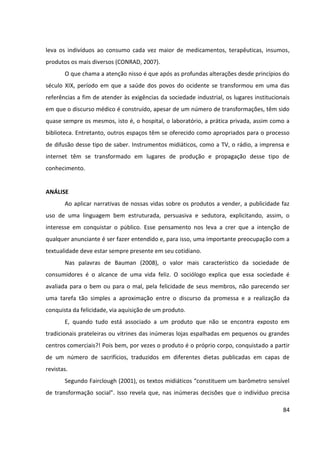 84
leva os indivíduos ao consumo cada vez maior de medicamentos, terapêuticas, insumos,
produtos os mais diversos (CONRAD, 2007).
O que chama a atenção nisso é que após as profundas alterações desde princípios do
século XIX, período em que a saúde dos povos do ocidente se transformou em uma das
referências a fim de atender às exigências da sociedade industrial, os lugares institucionais
em que o discurso médico é construído, apesar de um número de transformações, têm sido
quase sempre os mesmos, isto é, o hospital, o laboratório, a prática privada, assim como a
biblioteca. Entretanto, outros espaços têm se oferecido como apropriados para o processo
de difusão desse tipo de saber. Instrumentos midiáticos, como a TV, o rádio, a imprensa e
internet têm se transformado em lugares de produção e propagação desse tipo de
conhecimento.
ANÁLISE
Ao aplicar narrativas de nossas vidas sobre os produtos a vender, a publicidade faz
uso de uma linguagem bem estruturada, persuasiva e sedutora, explicitando, assim, o
interesse em conquistar o público. Esse pensamento nos leva a crer que a intenção de
qualquer anunciante é ser fazer entendido e, para isso, uma importante preocupação com a
textualidade deve estar sempre presente em seu cotidiano.
Nas palavras de Bauman (2008), o valor mais característico da sociedade de
consumidores é o alcance de uma vida feliz. O sociólogo explica que essa sociedade é
avaliada para o bem ou para o mal, pela felicidade de seus membros, não parecendo ser
uma tarefa tão simples a aproximação entre o discurso da promessa e a realização da
conquista da felicidade, via aquisição de um produto.
E, quando tudo está associado a um produto que não se encontra exposto em
tradicionais prateleiras ou vitrines das inúmeras lojas espalhadas em pequenos ou grandes
centros comerciais?! Pois bem, por vezes o produto é o próprio corpo, conquistado a partir
de um número de sacrifícios, traduzidos em diferentes dietas publicadas em capas de
revistas.
Segundo Fairclough (2001), os textos midiáticos “constituem um barômetro sensível
de transformação social”. Isso revela que, nas inúmeras decisões que o indivíduo precisa
 