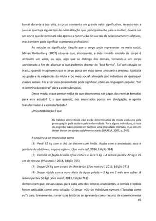 85
tomar durante a sua vida, o corpo apresenta um grande valor significativo, levando-nos a
pensar que haja algum tipo de normatização que, principalmente para a mulher, deverá ser
um norte que determinará não apenas a construção de sua teia de relacionamentos afetivos,
mas também pode significar o processo profissional.
Ao estudar os significados daquilo que o corpo pode representar no meio social,
Mirian Goldenberg (2007) observa que, atualmente, a determinado modelo de corpo é
atribuído um valor, ou seja, algo que se distinga dos demais, tornando-o um corpo
aprisionado a fim de alcançar o que podemos chamar de “boa forma”. Tal constatação se
traduz quando imaginamos que o corpo possa ser visto como uma pedra preciosa, lapidada
ao gosto e às exigências da mídia e do meio social, almejada por indivíduos de quaisquer
classes sociais. Ter e ser essa preciosidade pode significar, como na linguagem popular, “ter
o caminho das pedras” para a ascensão social.
Desse modo, o que pensar então do que observamos nas capas das revistas tomadas
para este estudo? E, o que quando, nos enunciados postos em divulgação, o agente
transformador é a comida/bebida?
Uma constatação é que
Os hábitos alimentícios não estão determinados de modo exclusivo pela
preocupação pela saúde e pela enfermidade. Para alguns indivíduos, o risco
de engordar não consiste em contrair uma obesidade mórbida, mas sim em
deixar de ter um corpo socialmente aceito (GRACIA, 2007, p. 240).
A sequência de enunciados como
(1) Perdi 62 kg com o chá de alecrim com limão. Acaba com a ansiedade; seca a
gordura do abdômen; engana a fome. (Sou mais eu!, 2014, Edição 384)
(2) Farinha de feijão-branco afina cintura e seca 5 kg – A leitora perdeu 22 kg e 26
cm de cintura. (Viva mais!, 2014, Edição 765)
(3) Sequei 24 kg com o suco de chia detox. (Sou mais eu!, 2013, Edição 371)
(4) Seque rápido com a nova dieta da água gelada – 3 kg em 1 mês sem sofrer. A
leitora perdeu 50 kg! (Viva mais!, 2013, Edição 741)
demonstram que, nessas capas, para cada uma das leitoras-anunciantes, a comida e bebida
foram utilizadas como uma solução. O lançar mão de indivíduos comuns (“Leitoras como
eu”) para, brevemente, narrar suas histórias se apresenta como recurso de convencimento
 