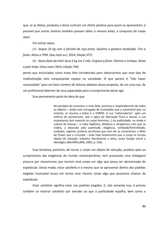 86
que, se as dietas, produtos e dicas surtiram um efeito positivo para quem as apresentam, é
possível que outras leitoras também possam obter o mesmo êxito, a conquista do corpo
ideal.
Em outras capas,
(5) Sequei 25 kg com a farinha de soja preta. Queima a gordura localizada. Tira a
fome. Alivia a TPM. (Sou mais eu!, 2014, Edição 377)
(6) Nova dieta da chia! Seca 5 kg em 1 mês. Engana a fome. Elimina o inchaço. Deixa
a pele linda. (Viva mais! 2014, Edição 744)
penso que enunciados como esses têm corroborado para observarmos que esse tipo de
medicalização vem conquistando espaço na sociedade. O que parece é “não haver
necessidade” para um bom número de leitores adeptos dessa proposta, de um uma voz, de
um profissional detentor de uma capacidade para o cumprimento desse agir.
Esse pensamento parte da ideia de que
Na panóplia do consumo, o mais belo, precioso e resplandecente de todos
os objetos – ainda mais carregado de conotações que o automóvel que, no
entanto, os resume a todos é o CORPO. A sua “redescoberta”, após um
milênio de puritanismo, sob o signo da libertação física e sexual, a sua
onipresença (em especial no corpo feminino...) na publicidade, na moda e
cultura de massas – o culto higiênico, dietético e terapêutico com que se
rodeia, a obsessão pela juventude, elegância, virilidade/feminilidade,
cuidados, regimes, práticas sacrificiais que com ele se concentram, o Mito
do Prazer que o circunda – tudo hoje testemunha que o corpo se tornou
objeto de salvação. Substitui literalmente a alma, nesta função moral e
ideológica (BAUDRILLARD, 2005, p. 136).
Essa tentativa, portanto, de tornar o corpo um objeto de salvação, produto apto ao
cumprimento das exigências do mundo contemporâneo, tem provocado uma infatigável
procura por mecanismos que tornem esse corpo em algo que possa ser denominado de
espetáculo. Desse modo, estar satisfeito é o mesmo que se apresentar dentro dos padrões
exigidos incansável busca em tornar esse mesmo corpo algo que possamos chamar de
espetáculo.
Estar satisfeito significa estar nos padrões exigidos. E, não somente isso, é preciso
também se mostrar satisfeito por atender ao que a publicidade espalha, bem como a
 