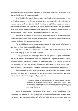 87
sociedade assimila. Esse processo deve ocorrer, mesmo que para isso o consumidor tenha
que abdicar de parte de sua personalidade.
Baudrillard (2005), quando discorre sobre a sociedade terapêutica, nos diz de uma
sociedade que, de modo contínuo, se ocupa do corpo e, consequentemente, entende o ser
humano como sendo um doente virtual. Para isso, a publicidade oferece um discurso
altamente terapêutico, com capacidade de prestar ao consumidor uma sensação de bem-
estar. Isso porque, na sociedade capitalista, o princípio da sociedade privada também se
aplica ao corpo, à prática social e à representação social que se tem dele.
A continuar na observação das capas de revistas escolhidas, as leitoras-anunciantes
deixam de modo mais evidente suas narrativas de vida. Para elas, parece que tal conquista
tem um significado além do esperado. Observe:
(7) Perdi 33 kg em 6 meses para ter coragem de sair de casa – Com a bolacha caseira
que tira a gordura. (Sou mais eu!, 2014, Edição 409)
(8) Tomou os chás que acabam com a ansiedade – “Para não sentirem mais dó de
mim, perdi 93 kg”. (Sou mais eu!, 2014, Edição 393)
Se em (7) a leitora, para ter coragem de sair de casa, perdeu 33 kg em um semestre,
em (8) um conjunto de chás foram a solução. No primeiro, a ingestão de bolacha caseira,
conforme a leitora, possibilitou a retirada de gordura do corpo. Já no segundo caso, ela faz
um relato sobre si: “Para não sentirem pena de mim, perdi 93 kg”. E, o que chama muito a
atenção: a leitora informa qual era o provável diagnóstico dos quilos a mais, a ansiedade.
Quando indagamos sobre o que forma os discursos oferecidos nas capas em análise,
devemos crer que outras perguntas se apresentam como consequências. Isso torna
necessário encontrar respostas para indagações como
[...] quem fala? Quem, no conjunto de todos os sujeitos falantes, tem boas
razões para ter esta espécie de linguagem? Quem é seu titular? Quem
recebe dela sua singularidade, seus encantos e de quem, em troca, recebe,
se não sua garantia, pelo menos a presunção de que é verdadeira?
(FOUCAULT, 2008, p. 56).
Apesar de esperarmos a consagração de um saber – o apresentado pela classe
médica ou seus subsidiários – ser oferecida por um profissional qualificado para tal, o que
nos parece é que revistas como Sou mais eu! e Viva Mais! apresentam em suas capas uma
 