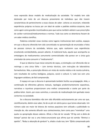 88
nova expressão desse modelo de medicalização da sociedade. Tal modelo tem sido
declarado por meio de um discurso proveniente de indivíduos que não trazem
características de pertencimento a essas classes de saber. Leitoras se anunciam, relatando
experiências próprias na busca por um ideal de saúde e padrões estético-corporais, bem
como agem como grandes incentivadoras para que outras também adotem suas prescrições
de caráter nutricional/medicamentoso e normas. Tudo isso como se detentoras fossem de
um saber médico científico.
Podemos entender essas revistas como lugares institucionais bem aceitos, espaços
em que o discurso oferecido tem sido concretizado na apresentação de enunciados e fotos
de pessoas comuns da sociedade, leitoras que, após realizarem suas experiências
envolvendo comida/bebida, passam adiante. A tradicional bula, aquela que acompanha as
embalagens de medicamentos comumente comercializados não parece ser o único guia
orientador de como consumir o “medicamento”.
O que se observa é que nesse conjunto de capas, a orientação a ser oferecida não se
restringe a uma única folha – com termos técnicos, com instruções de laboratórios
farmacêuticos. Mas, a prescrição oferece um misto de receita médica e de receita culinária,
com resultados de cunhos biológicos, psíquico, social e cultural. E, tudo isso com uma
linguagem cotidiana, de fácil compreensão.
O espaço em que o discurso é apresentado também facilita sua propagação. Aliás, a
combinação de diferentes gêneros textuais, tipologias predominantemente expositivas,
narrativas e injuntivas proporcionam uma melhor compreensão e aceite por parte do
público-leitor. Assim, por esses caminhos, o conceito de medicalização tem ganhado novos
contornos na sociedade.
Se o discurso biomédico não tem sido difundido exclusivamente por uma voz que,
cientificamente, detém esse saber, há de se pôr em alerta para o que temos observado. Um
número cada vez maior de leitoras de revistas populares tem utilizado a publicidade na
intenção de, não somente difundir seus conhecimentos, bem como para “reivindicar” uma
quota na apropriação desses saberes. Afinal, o fato de ter secado “29 kg com a dieta da
laranja” parece dar voz a uma leitora-anunciante que afirma que tal comida “Diminui o
apetite”, “Reduz a absorção de gordura” e, aliado a tudo isso, tem “Efeito comprovado pela
 