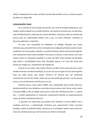 89
ciência”, dialogando com o saber científico, fazendo dele também sua voz, conforme capa de
Sou Mais eu!, Edição 382.
CONSIDERAÇÕES FINAIS
Se os veículos de comunicação apresentam, por meio de modelos publicitários, uma
imagem corporal daquilo que considera perfeito, não devemos estranhar que, ao lado disso,
cada indivíduo faça de si cobranças por essa tal perfeição. Isso porque cada um entende que
precisa estar em conformidade estética com o que, via mútua influência, acreditam os
discursos publicitário e capitalista.
Há, pois, uma necessidade de estabelecer um diálogo, interação com outros
indivíduos que, provavelmente, tenham alcançado esse estágio de perfeição corporal. Assim,
estabelecer tal comunicação é atender a um perfil de beleza estética não somente sugerido,
mas cobrado pela mídia e pela sociedade. Prova disso é o fato de, a cada semana, uma nova
mulher relatar ter alcançado tal padrão e, a partir daí obter níveis elevados de felicidade,
após utilizar a comida/bebida como meio. Resultado: passou a ser mais bem aceita pela
família, por amigos, por companheiros de trabalho etc.
A partir de seu relato, cada mulher oferece sua dieta como receita para que outras
também alcancem tal ideal de perfeição. O uso de uma voz em lugar de outra parece ganhar
força nas capas postas para estudo. Utiliza-se um discurso que, por apresentar
características de uma fala médica, exibe uma voz não qualificada para tal, a voz de pessoas
comuns, sem conhecimento científico para seu uso.
Devemos buscar, como Geertz (2008), uma interpretação densa desses discursos,
tentando identificar teias simbólicas construídas nesse processo social. Desse modo, recorro
a Foucault (2008, p. 56), ao indagar sobre qual é o status dos indivíduos que têm – e, apenas
eles – o direito regulamentar ou tradicional, juridicamente definido ou espontaneamente
aceito, de proferir semelhante discurso?
É, portanto, em razão disso que também faço referência a Conrad (2007). Para o
sociólogo americano, a medicalização, fenômeno que, classicamente institui crescente
prestígio e poder da profissão médica, dissemina-se na sociedade e ganha novos contornos.
Como ele, também penso que o termo precisa ser melhor conceituado.
 