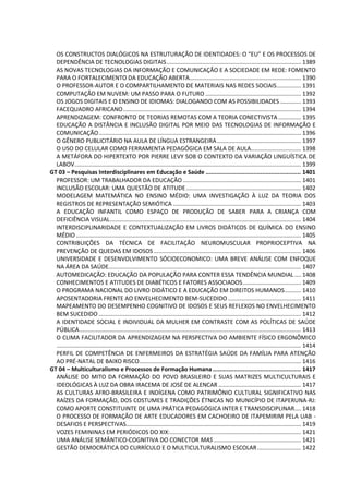 OS CONSTRUCTOS DIALÓGICOS NA ESTRUTURAÇÃO DE IDENTIDADES: O “EU” E OS PROCESSOS DE
DEPENDÊNCIA DE TECNOLOGIAS DIGITAIS................................................................................... 1389
AS NOVAS TECNOLOGIAS DA INFORMAÇÃO E COMUNICAÇÃO E A SOCIEDADE EM REDE: FOMENTO
PARA O FORTALECIMENTO DA EDUCAÇÃO ABERTA..................................................................... 1390
O PROFESSOR-AUTOR E O COMPARTILHAMENTO DE MATERIAIS NAS REDES SOCIAIS............... 1391
COMPUTAÇÃO EM NUVEM: UM PASSO PARA O FUTURO ........................................................... 1392
OS JOGOS DIGITAIS E O ENSINO DE IDIOMAS: DIALOGANDO COM AS POSSIBILIDADES............. 1393
FACEQUADRO AFRICANO.............................................................................................................. 1394
APRENDIZAGEM: CONFRONTO DE TEORIAS REMOTAS COM A TEORIA CONECTIVISTA .............. 1395
EDUCAÇÃO A DISTÂNCIA E INCLUSÃO DIGITAL POR MEIO DAS TECNOLOGIAS DE INFORMAÇÃO E
COMUNICAÇÃO............................................................................................................................. 1396
O GÊNERO PUBLICITÁRIO NA AULA DE LÍNGUA ESTRANGEIRA.................................................... 1397
O USO DO CELULAR COMO FERRAMENTA PEDAGÓGICA EM SALA DE AULA............................... 1398
A METÁFORA DO HIPERTEXTO POR PIERRE LEVY SOB O CONTEXTO DA VARIAÇÃO LINGUÍSTICA DE
LABOV............................................................................................................................................ 1399
GT 03 – Pesquisas Interdisciplinares em Educação e Saúde ...................................................... 1401
PROFESSOR: UM TRABALHADOR DA EDUCAÇÃO ......................................................................... 1401
INCLUSÃO ESCOLAR: UMA QUESTÃO DE ATITUDE....................................................................... 1402
MODELAGEM MATEMÁTICA NO ENSINO MÉDIO: UMA INVESTIGAÇÃO À LUZ DA TEORIA DOS
REGISTROS DE REPRESENTAÇÃO SEMIÓTICA ............................................................................... 1403
A EDUCAÇÃO INFANTIL COMO ESPAÇO DE PRODUÇÃO DE SABER PARA A CRIANÇA COM
DEFICIÊNCIA VISUAL...................................................................................................................... 1404
INTERDISCIPLINARIDADE E CONTEXTUALIZAÇÃO EM LIVROS DIDÁTICOS DE QUÍMICA DO ENSINO
MÉDIO ........................................................................................................................................... 1405
CONTRIBUIÇÕES DA TÉCNICA DE FACILITAÇÃO NEUROMUSCULAR PROPRIOCEPTIVA NA
PREVENÇÃO DE QUEDAS EM IDOSOS ........................................................................................... 1406
UNIVERSIDADE E DESENVOLVIMENTO SÓCIOECONOMICO: UMA BREVE ANÁLISE COM ENFOQUE
NA ÁREA DA SAÚDE....................................................................................................................... 1407
AUTOMEDICAÇÃO: EDUCAÇÃO DA POPULAÇÃO PARA CONTER ESSA TENDÊNCIA MUNDIAL .... 1408
CONHECIMENTOS E ATITUDES DE DIABÉTICOS E FATORES ASSOCIADOS.................................... 1409
O PROGRAMA NACIONAL DO LIVRO DIDÁTICO E A EDUCAÇÃO EM DIREITOS HUMANOS.......... 1410
APOSENTADORIA FRENTE AO ENVELHECIMENTO BEM-SUCEDIDO ............................................. 1411
MAPEAMENTO DO DESEMPENHO COGNITIVO DE IDOSOS E SEUS REFLEXOS NO ENVELHECIMENTO
BEM SUCEDIDO ............................................................................................................................. 1412
A IDENTIDADE SOCIAL E INDIVIDUAL DA MULHER EM CONTRASTE COM AS POLÍTICAS DE SAÚDE
PÚBLICA......................................................................................................................................... 1413
O CLIMA FACILITADOR DA APRENDIZAGEM NA PERSPECTIVA DO AMBIENTE FÍSICO ERGONÔMICO
....................................................................................................................................................... 1414
PERFIL DE COMPETÊNCIA DE ENFERMEIROS DA ESTRATÉGIA SAÚDE DA FAMÍLIA PARA ATENÇÃO
AO PRÉ-NATAL DE BAIXO RISCO.................................................................................................... 1416
GT 04 – Multiculturalismo e Processos de Formação Humana .................................................. 1417
ANÁLISE DO MITO DA FORMAÇÃO DO POVO BRASILEIRO E SUAS MATRIZES MULTICULTURAIS E
IDEOLÓGICAS À LUZ DA OBRA IRACEMA DE JOSÉ DE ALENCAR ................................................... 1417
AS CULTURAS AFRO-BRASILEIRA E INDÍGENA COMO PATRIMÔNIO CULTURAL SIGNIFICATIVO NAS
RAÍZES DA FORMAÇÃO, DOS COSTUMES E TRADIÇÕES ÉTNICAS NO MUNICÍPIO DE ITAPERUNA-RJ:
COMO APORTE CONSTITUINTE DE UMA PRÁTICA PEDAGÓGICA INTER E TRANSDISCIPLINAR.... 1418
O PROCESSO DE FORMAÇÃO DE ARTE EDUCADORES EM CACHOEIRO DE ITAPEMIRIM PELA UAB -
DESAFIOS E PERSPECTIVAS............................................................................................................ 1419
VOZES FEMININAS EM PERIÓDICOS DO XIX:................................................................................. 1421
UMA ANÁLISE SEMÂNTICO-COGNITIVA DO CONECTOR MAS ...................................................... 1421
GESTÃO DEMOCRÁTICA DO CURRÍCULO E O MULTICULTURALISMO ESCOLAR........................... 1422
 