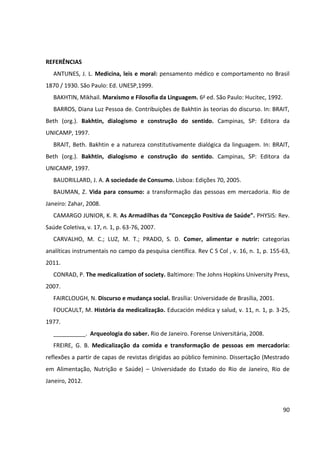 90
REFERÊNCIAS
ANTUNES, J. L. Medicina, leis e moral: pensamento médico e comportamento no Brasil
1870 / 1930. São Paulo: Ed. UNESP,1999.
BAKHTIN, Mikhail. Marxismo e Filosofia da Linguagem. 6a ed. São Paulo: Hucitec, 1992.
BARROS, Diana Luz Pessoa de. Contribuições de Bakhtin às teorias do discurso. In: BRAIT,
Beth (org.). Bakhtin, dialogismo e construção do sentido. Campinas, SP: Editora da
UNICAMP, 1997.
BRAIT, Beth. Bakhtin e a natureza constitutivamente dialógica da linguagem. In: BRAIT,
Beth (org.). Bakhtin, dialogismo e construção do sentido. Campinas, SP: Editora da
UNICAMP, 1997.
BAUDRILLARD, J. A. A sociedade de Consumo. Lisboa: Edições 70, 2005.
BAUMAN, Z. Vida para consumo: a transformação das pessoas em mercadoria. Rio de
Janeiro: Zahar, 2008.
CAMARGO JUNIOR, K. R. As Armadilhas da “Concepção Positiva de Saúde”. PHYSIS: Rev.
Saúde Coletiva, v. 17, n. 1, p. 63-76, 2007.
CARVALHO, M. C.; LUZ, M. T.; PRADO, S. D. Comer, alimentar e nutrir: categorias
analíticas instrumentais no campo da pesquisa científica. Rev C S Col , v. 16, n. 1, p. 155-63,
2011.
CONRAD, P. The medicalization of society. Baltimore: The Johns Hopkins University Press,
2007.
FAIRCLOUGH, N. Discurso e mudança social. Brasília: Universidade de Brasília, 2001.
FOUCAULT, M. História da medicalização. Educación médica y salud, v. 11, n. 1, p. 3-25,
1977.
__________. Arqueologia do saber. Rio de Janeiro. Forense Universitária, 2008.
FREIRE, G. B. Medicalização da comida e transformação de pessoas em mercadoria:
reflexões a partir de capas de revistas dirigidas ao público feminino. Dissertação (Mestrado
em Alimentação, Nutrição e Saúde) – Universidade do Estado do Rio de Janeiro, Rio de
Janeiro, 2012.
 