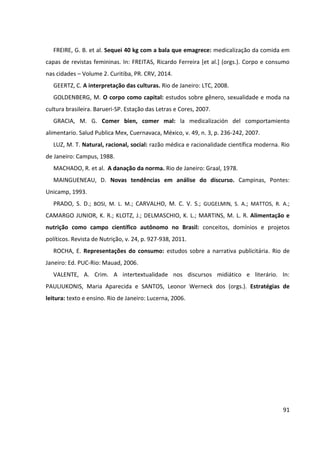 91
FREIRE, G. B. et al. Sequei 40 kg com a bala que emagrece: medicalização da comida em
capas de revistas femininas. In: FREITAS, Ricardo Ferreira [et al.] (orgs.). Corpo e consumo
nas cidades – Volume 2. Curitiba, PR. CRV, 2014.
GEERTZ, C. A interpretação das culturas. Rio de Janeiro: LTC, 2008.
GOLDENBERG, M. O corpo como capital: estudos sobre gênero, sexualidade e moda na
cultura brasileira. Barueri-SP. Estação das Letras e Cores, 2007.
GRACIA, M. G. Comer bien, comer mal: la medicalización del comportamiento
alimentario. Salud Publica Mex, Cuernavaca, México, v. 49, n. 3, p. 236-242, 2007.
LUZ, M. T. Natural, racional, social: razão médica e racionalidade científica moderna. Rio
de Janeiro: Campus, 1988.
MACHADO, R. et al. A danação da norma. Rio de Janeiro: Graal, 1978.
MAINGUENEAU, D. Novas tendências em análise do discurso. Campinas, Pontes:
Unicamp, 1993.
PRADO, S. D.; BOSI, M. L. M.; CARVALHO, M. C. V. S.; GUGELMIN, S. A.; MATTOS, R. A.;
CAMARGO JUNIOR, K. R.; KLOTZ, J.; DELMASCHIO, K. L.; MARTINS, M. L. R. Alimentação e
nutrição como campo científico autônomo no Brasil: conceitos, domínios e projetos
políticos. Revista de Nutrição, v. 24, p. 927-938, 2011.
ROCHA, E. Representações do consumo: estudos sobre a narrativa publicitária. Rio de
Janeiro: Ed. PUC-Rio: Mauad, 2006.
VALENTE, A. Crim. A intertextualidade nos discursos midiático e literário. In:
PAULIUKONIS, Maria Aparecida e SANTOS, Leonor Werneck dos (orgs.). Estratégias de
leitura: texto e ensino. Rio de Janeiro: Lucerna, 2006.
 