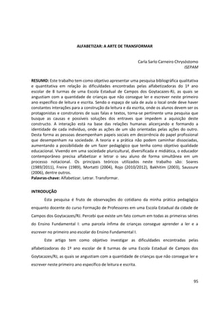 95
ALFABETIZAR: A ARTE DE TRANSFORMAR
Carla Sarlo Carneiro Chrysóstomo
ISEPAM
RESUMO: Este trabalho tem como objetivo apresentar uma pesquisa bibliográfica qualitativa
e quantitativa em relação às dificuldades encontradas pelas alfabetizadoras do 1º ano
escolar de 8 turmas de uma Escola Estadual de Campos dos Goytacazes-RJ, as quais se
angustiam com a quantidade de crianças que não consegue ler e escrever neste primeiro
ano específico de leitura e escrita. Sendo o espaço de sala de aula o local onde deve haver
constantes interações para a construção da leitura e da escrita, onde os alunos devem ser os
protagonistas e construtores de suas falas e textos, torna-se pertinente uma pesquisa que
busque as causas e possíveis soluções dos entraves que impedem a aquisição deste
constructo. A interação está na base das relações humanas alicerçando e formando a
identidade de cada indivíduo, onde as ações de um são orientadas pelas ações do outro.
Desta forma as pessoas desempenham papeis sociais em decorrência do papel profissional
que desempenham na sociedade. A teoria e a prática não podem caminhar dissociadas,
aumentando a possibilidade de um fazer pedagógico que tenha como objetivo qualidade
educacional. Vivendo em uma sociedade pluricultural, diversificada e midiática, o educador
contemporâneo precisa alfabetizar e letrar o seu aluno de forma simultânea em um
processo notacional. Os principais teóricos utilizados neste trabalho são: Soares
(1989/2011), Freire (1989), Mortatti (2004), Rojo (2010/2012), Bakhitim (2003), Saussure
(2006), dentre outros.
Palavras-chave: Alfabetizar. Letrar. Transformar.
INTRODUÇÃO
Esta pesquisa é fruto de observações do cotidiano da minha prática pedagógica
enquanto docente do curso Formação de Professores em uma Escola Estadual da cidade de
Campos dos Goytacazes/RJ. Percebi que existe um fato comum em todas as primeiras séries
do Ensino Fundamental I: uma parcela ínfima de crianças consegue aprender a ler e a
escrever no primeiro ano escolar do Ensino Fundamental I.
Este artigo tem como objetivo investigar as dificuldades encontradas pelas
alfabetizadoras do 1º ano escolar de 8 turmas de uma Escola Estadual de Campos dos
Goytacazes/RJ, as quais se angustiam com a quantidade de crianças que não consegue ler e
escrever neste primeiro ano específico de leitura e escrita.
 