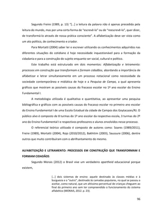 96
Segundo Freire (1989, p. 13) “[...] a leitura da palavra não é apenas precedida pela
leitura do mundo, mas por uma certa forma de “escrevê-lo” ou de “reescrevê-lo”, quer dizer,
de transformá-lo através de nossa prática consciente”. A alfabetização deve ser vista como
um ato político, de conhecimento e criador.
Para Mortatti (2004) saber ler e escrever utilizando os conhecimentos adquiridos nas
diferentes situações do cotidiano é hoje necessidade inquestionável para a formação da
cidadania e para a construção do sujeito enquanto ser social, cultural e político.
Este trabalho está estruturado em dois momentos: Alfabetização e letramento:
processos em construção que transformam e formam cidadãos, abordando a importância de
alfabetizar e letrar simultaneamente em um processo notacional como necessidade da
sociedade contemporânea e midiática de hoje e a Pesquisa de Campo, a qual apresenta
gráficos que mostram as possíveis causas do fracasso escolar no 1º ano escolar do Ensino
Fundamental I.
A metodologia utilizada é qualitativa e quantitativa, ao apresentar uma pesquisa
bibliográfica e gráficos com as possíveis causas do fracasso escolar no primeiro ano escolar
do Ensino Fundamental I de uma Escola Estadual da cidade de Campos dos Goytacazes/RJ. O
público alvo é composto de 8 turmas do 1º ano escolar da respectiva escola, 3 turmas do 2º
ano do Ensino Fundamental I e respectivos professores e alunos envolvidos nesse processo.
O referencial teórico utilizado é composto de autores como: Soares (1989/2011),
Freire (1989), Mortatti (2004), Rojo (2010/2012), Bakhitim (2003), Saussure (2006), dentre
outros que muito contribuíram com o abrilhantamento do mesmo.
ALFABETIZAÇÃO E LETRAMENTO: PROCESSOS EM CONSTRUÇÃO QUE TRANSFORMAM E
FORMAM CIDADÃOS
Segundo Morais (2012) o Brasil vive um verdadeiro apartheid educacional porque
existem,
[...] dois sistemas de ensino: aquele destinado às classes médias e à
burguesia e o “outro”, destinado às camadas populares, no qual se passou a
aceitar, como natural, que um altíssimo percentual de crianças cheguem ao
final do primeiro ano sem ter compreendido o funcionamento do sistema
alfabético (MORAIS, 2012. p. 23).
 