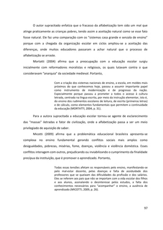 97
O autor supracitado enfatiza que o fracasso da alfabetização tem sido um mal que
atinge praticamente as crianças pobres, tendo assim a aceitação natural como se esse fato
fosse natural. Ele faz uma comparação com os “sistemas casa grande e senzala de ensino”
porque com a chegada da organização escolar em ciclos ampliou-se a aceitação das
diferenças, onde muitos educadores passaram a achar natural que o processo de
alfabetização se arraste.
Mortatti (2004) afirma que a preocupação com a educação escolar surgiu
inicialmente com reformadores moralistas e religiosos, os quais lutavam contra o que
consideravam “anarquia” da sociedade medieval. Portanto,
Com a criação dos sistemas nacionais de ensino, a escola, em moldes mais
próximos do que conhecemos hoje, passou a assumir importante papel
como instrumento de modernização e de progresso da nação.
Especialmente porque passou a prometer a todos o acesso à cultura
letrada, centrada na língua escrita, por meio da instrução elementar, isto é,
do ensino dos rudimentos escolares de leitura, de escrita (primeiras letras)
e de cálculo, como elementos fundamentais que permitem a continuidade
da educação (MORTATTI, 2004, p. 31).
Para a autora supracitada a educação escolar tornou-se agente de esclarecimento
das “massas” iletradas e fator de civilização, onde a alfabetização passa a ser um meio
privilegiado de aquisição de saber.
Micotti (2009) afirma que a problemática educacional brasileira apresenta-se
complexa no ensino fundamental gerando conflitos sociais mais amplos como
desigualdades, pobrezas, misérias, fome, doenças, violência e violência doméstica. Esses
conflitos interagem com outros, prejudicando ou inviabilizando o cumprimento da finalidade
precípua da instituição, que é promover o aprendizado. Portanto,
Todas essas tensões afetam os responsáveis pelo ensino, manifestando-se
pelo mal-estar docente, pelas doenças e falta de assiduidade dos
professores que se queixam das dificuldades da profissão e dos salários.
Eles se referem aos pais que não se importam com a vida escolar dos filhos
e aos alunos, assinalando o desinteresse pelos estudos, a falta dos
conhecimentos necessários para “acompanhar” o ensino, a ausência de
aprendizado (MICOTTI, 2009, p. 26).
 