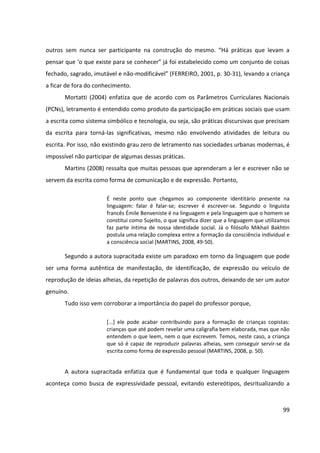 99
outros sem nunca ser participante na construção do mesmo. “Há práticas que levam a
pensar que ‘o que existe para se conhecer” já foi estabelecido como um conjunto de coisas
fechado, sagrado, imutável e não-modificável” (FERREIRO, 2001, p. 30-31), levando a criança
a ficar de fora do conhecimento.
Mortatti (2004) enfatiza que de acordo com os Parâmetros Curriculares Nacionais
(PCNs), letramento é entendido como produto da participação em práticas sociais que usam
a escrita como sistema simbólico e tecnologia, ou seja, são práticas discursivas que precisam
da escrita para torná-las significativas, mesmo não envolvendo atividades de leitura ou
escrita. Por isso, não existindo grau zero de letramento nas sociedades urbanas modernas, é
impossível não participar de algumas dessas práticas.
Martins (2008) ressalta que muitas pessoas que aprenderam a ler e escrever não se
servem da escrita como forma de comunicação e de expressão. Portanto,
É neste ponto que chegamos ao componente identitário presente na
linguagem: falar é falar-se; escrever é escrever-se. Segundo o linguista
francês Émile Benveniste é na linguagem e pela linguagem que o homem se
constitui como Sujeito, o que significa dizer que a linguagem que utilizamos
faz parte íntima de nossa identidade social. Já o filósofo Mikhail Bakhtin
postula uma relação complexa entre a formação da consciência individual e
a consciência social (MARTINS, 2008, 49-50).
Segundo a autora supracitada existe um paradoxo em torno da linguagem que pode
ser uma forma autêntica de manifestação, de identificação, de expressão ou veículo de
reprodução de ideias alheias, da repetição de palavras dos outros, deixando de ser um autor
genuíno.
Tudo isso vem corroborar a importância do papel do professor porque,
[...] ele pode acabar contribuindo para a formação de crianças copistas:
crianças que até podem revelar uma caligrafia bem elaborada, mas que não
entendem o que leem, nem o que escrevem. Temos, neste caso, a criança
que só é capaz de reproduzir palavras alheias, sem conseguir servir-se da
escrita como forma de expressão pessoal (MARTINS, 2008, p. 50).
A autora supracitada enfatiza que é fundamental que toda e qualquer linguagem
aconteça como busca de expressividade pessoal, evitando estereótipos, desritualizando a
 