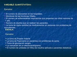 VARIABLE CUANTITATIVA : Ejemplos: El numero de atenciones en los hospitales.  Monitoreo de las funciones Vitales.  El numero de enfermedades respiratorias que presentan los niños menores de  1 año. Numero de abortos que se realizan las pacientes. La toma de cierta cantidad de medicamentos en personas con problemas de convulsiones.. ESCALA : Ejemplos: La toma de Presión Arterial La toma de Flujometria en pacientes con problemas de asma. Toma de glucosa en sangre. La marcación de un electrocardiograma. El numero de unidades (0-100u) de insulina aplicada a pacientes diabeticos. 