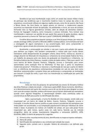 ANAIS - 7º SIMP - Semniário Internacional em Memória e Patrimônio - http://simp.ufpel.edu.br 
Programa de Pós-graduação em Memória Social e Patrimônio Cultural- PPGMP – UFPel - http://www.ufpel.edu.br/ich/ppgmp 
Acredita-se que essa manifestação surgiu como um anseio das classes média e baixa 
de participar das tendências que o movimento moderno trazia no campo das artes e da 
arquitetura, encontrando reflexos em algumas regiões do país, como Rio de Janeiro, São Paulo 
e Minas Gerais. No Pará (tanto na capital quanto no interior), o modernismo popular 
encontrou sua expressão através da aplicação, nas platibandas e muros, de cacos de azulejos 
formando raios ou figuras geométricas variadas, além da adoção de elementos estético-formais 
de linguagem moderna, como marquises e colunas inclinadas. Para nomear essa 
manifestação e expressar sua opinião de que aquilo lhes parecia de gosto duvidoso, alguns 
arquitetos passaram a chamar de “Raio que o parta” (CARVALHO; MIRANDA, 2009). 
A análise dessa arquitetura popular começou a ser feita há pouco tempo, por meio dos 
estudos de Braga (1995), Carvalho e Miranda (2009) e Cardoso (2012), numa tentativa de fazer 
a catalogação de alguns exemplares e sua caracterização, bem como compreender o 
surgimento e gosto através de entrevistas com os proprietários. 
Atualmente, a preocupação em estudar o raio que o parta está voltada não apenas 
para delinear sua origem, mas também compreender o motivo pelo qual muitos desses 
exemplares estão desaparecendo da paisagem urbana; dessa forma, realizou-se, durante o 
estágio docente do Mestrado em Arquitetura e Urbanismo da Universidade Federal do Pará, 
um trabalho de pesquisa junto aos alunos de graduação em Arquitetura e Urbanismo, na 
Disciplina Estética das Artes Plásticas, visando a coleta de dados sobre o “Raio que o parta” em 
cinco bairros de Belém (Guamá, Pedreira, Telégrafo, Jurunas e Cremação), para serem 
apresentados como avaliação final no Workshop “O Raio que o parta na arquitetura 
modernista paraense”. Pretendeu-se relacionar a manifestação do raio que o parta em Belém 
com as referências da arquitetura contemporânea estudadas em sala de aula, bem como 
identificar autoconstruções e projetos feitos por profissionais e compreender as motivações 
que levaram à criação do estilo, o que inclui sua manutenção ou modificação por parte dos 
proprietários. 
424 
Metodologia 
Antes do início da pesquisa, foi apresentado aos alunos da Disciplina Estética 
das Artes Plásticas o objeto de estudo – o Raio que o parta (RQP). Nesse momento, identificou-se 
o desconhecimento por parte dos mesmos acerca do uso do termo para designar as casas 
com cacos de azulejos coloridos, embora afirmassem que já haviam observado tais exemplares 
quando viram algumas fotografias. A apresentação também visou orientá-los sobre as 
características do RQP para auxiliar na identificação das obras. 
Após a apresentação, a turma foi dividida em cinco equipes, sendo cada uma 
responsável por um bairro da cidade de Belém: Guamá, Pedreira, Telégrafo, Jurunas e 
Cremação. A escolha desses bairros justifica-se pelo número considerável de exemplares que 
ainda podem ser encontrados, e sua composição populacional é feita por indivíduos de classe 
média e baixa. A proposta era realizar um trabalho de campo, em que cada grupo ficaria 
responsável por, pelo menos, quatro casas em cada bairro, fazendo uso do método 
etnográfico: diário de campo, levantamento fotográfico e entrevistas (GEERTZ, 1978; 
OLIVEIRA, 2000). O roteiro de pesquisa foi o seguinte: 
1) Primeira visita: reconhecimento da área, identificando no mapa os trajetos realizados; 
2) Diário de campo; 
3) Identificação dos exemplares e seu contexto (pré-seleção das casas); 
4) Segunda visita: contato com o morador. Roteiro de entrevista a ser definido pelo 
grupo. 
 