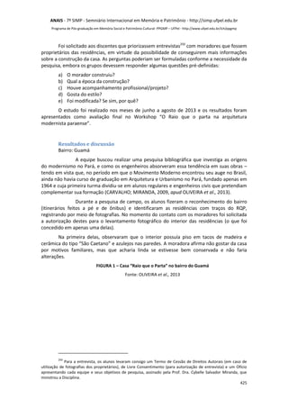 ANAIS - 7º SIMP - Semniário Internacional em Memória e Patrimônio - http://simp.ufpel.edu.br 
Programa de Pós-graduação em Memória Social e Patrimônio Cultural- PPGMP – UFPel - http://www.ufpel.edu.br/ich/ppgmp 
Foi solicitado aos discentes que priorizassem entrevistas250 com moradores que fossem 
proprietários das residências, em virtude da possibilidade de conseguirem mais informações 
sobre a construção da casa. As perguntas poderiam ser formuladas conforme a necessidade da 
pesquisa, embora os grupos devessem responder algumas questões pré-definidas: 
a) O morador construiu? 
b) Qual a época da construção? 
c) Houve acompanhamento profissional/projeto? 
d) Gosta do estilo? 
e) Foi modificada? Se sim, por quê? 
O estudo foi realizado nos meses de junho a agosto de 2013 e os resultados foram 
apresentados como avaliação final no Workshop “O Raio que o parta na arquitetura 
modernista paraense”. 
425 
Resultados e discussão 
Bairro: Guamá 
A equipe buscou realizar uma pesquisa bibliográfica que investiga as origens 
do modernismo no Pará, e como os engenheiros absorveram essa tendência em suas obras – 
tendo em vista que, no período em que o Movimento Moderno encontrou seu auge no Brasil, 
ainda não havia curso de graduação em Arquitetura e Urbanismo no Pará, fundado apenas em 
1964 e cuja primeira turma dividiu-se em alunos regulares e engenheiros civis que pretendiam 
complementar sua formação (CARVALHO; MIRANDA, 2009, apud OLIVEIRA et al., 2013). 
Durante a pesquisa de campo, os alunos fizeram o reconhecimento do bairro 
(itinerários feitos a pé e de ônibus) e identificaram as residências com traços do RQP, 
registrando por meio de fotografias. No momento do contato com os moradores foi solicitada 
a autorização destes para o levantamento fotográfico do interior das residências (o que foi 
concedido em apenas uma delas). 
Na primeira delas, observaram que o interior possuía piso em tacos de madeira e 
cerâmica do tipo “São Caetano” e azulejos nas paredes. A moradora afirma não gostar da casa 
por motivos familiares, mas que acharia linda se estivesse bem conservada e não faria 
alterações. 
FIGURA 1 – Casa “Raio que o Parta” no bairro do Guamá 
Fonte: OLIVEIRA et al., 2013 
250 Para a entrevista, os alunos levaram consigo um Termo de Cessão de Direitos Autorais (em caso de 
utilização de fotografias dos proprietários), de Livre Consentimento (para autorização de entrevista) e um Ofício 
apresentando cada equipe e seus objetivos de pesquisa, assinado pela Prof. Dra. Cybelle Salvador Miranda, que 
ministrou a Disciplina. 
 