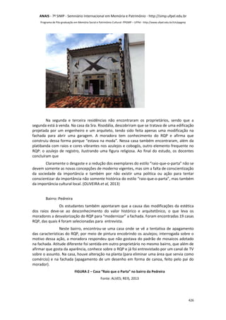 ANAIS - 7º SIMP - Semniário Internacional em Memória e Patrimônio - http://simp.ufpel.edu.br 
Programa de Pós-graduação em Memória Social e Patrimônio Cultural- PPGMP – UFPel - http://www.ufpel.edu.br/ich/ppgmp 
Na segunda e terceira residências não encontraram os proprietários, sendo que a 
segunda está à venda. Na casa da Sra. Risodália, descobriram que se tratava de uma edificação 
projetada por um engenheiro e um arquiteto, tendo sido feita apenas uma modificação na 
fachada para abrir uma garagem. A moradora tem conhecimento do RQP e afirma que 
construiu dessa forma porque “estava na moda”. Nessa casa também encontraram, além da 
platibanda com raios e cores vibrantes nos azulejos e cobogós, outro elemento frequente no 
RQP: o azulejo de registro, ilustrando uma figura religiosa. Ao final do estudo, os docentes 
concluíram que 
Claramente o desgaste e a redução dos exemplares do estilo “raio-que-o-parta” não se 
devem somente as novas concepções de moderno vigentes, mas sim a falta de conscientização 
da sociedade da importância e também por não existir uma politica ou ação para tentar 
conscientizar da importância não somente histórica do estilo “raio-que-o-parta”, mas também 
da importância cultural local. (OLIVEIRA et al, 2013) 
426 
Bairro: Pedreira 
Os estudantes também apontaram que a causa das modificações da estética 
dos raios deve-se ao desconhecimento do valor histórico e arquitetônico, o que leva os 
moradores a desvalorização do RQP para “modernizar” a fachada. Foram encontradas 19 casas 
RQP, das quais 4 foram selecionadas para entrevista. 
Neste bairro, encontrou-se uma casa onde se vê a tentativa de apagamento 
das características do RQP, por meio de pintura encobrindo os azulejos; interrogada sobre o 
motivo dessa ação, a moradora respondeu que não gostava do padrão de mosaicos adotado 
na fachada. Atitude diferente foi sentida em outro proprietário no mesmo bairro, que além de 
afirmar que gosta da aparência, conhece sobre o RQP e já foi entrevistado por um canal de TV 
sobre o assunto. Na casa, houve alteração na planta (para eliminar uma área que servia como 
comércio) e na fachada (apagamento de um desenho em forma de canoa, feito pelo pai do 
morador). 
FIGURA 2 – Casa “Raio que o Parta” no bairro da Pedreira 
Fonte: ALVES; REIS, 2013 
 