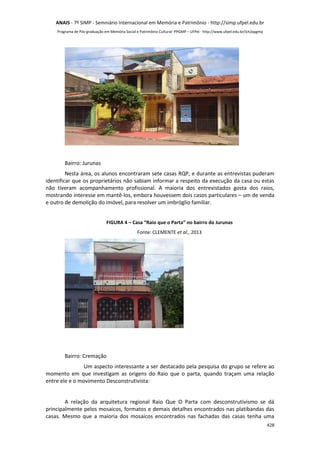 ANAIS - 7º SIMP - Semniário Internacional em Memória e Patrimônio - http://simp.ufpel.edu.br 
Programa de Pós-graduação em Memória Social e Patrimônio Cultural- PPGMP – UFPel - http://www.ufpel.edu.br/ich/ppgmp 
Bairro: Jurunas 
Nesta área, os alunos encontraram sete casas RQP, e durante as entrevistas puderam 
identificar que os proprietários não sabiam informar a respeito da execução da casa ou estas 
não tiveram acompanhamento profissional. A maioria dos entrevistados gosta dos raios, 
mostrando interesse em mantê-los, embora houvessem dois casos particulares – um de venda 
e outro de demolição do imóvel, para resolver um imbróglio familiar. 
428 
FIGURA 4 – Casa “Raio que o Parta” no bairro do Jurunas 
Fonte: CLEMENTE et al., 2013 
Bairro: Cremação 
Um aspecto interessante a ser destacado pela pesquisa do grupo se refere ao 
momento em que investigam as origens do Raio que o parta, quando traçam uma relação 
entre ele e o movimento Desconstrutivista: 
A relação da arquitetura regional Raio Que O Parta com desconstrutivismo se dá 
principalmente pelos mosaicos, formatos e demais detalhes encontrados nas platibandas das 
casas. Mesmo que a maioria dos mosaicos encontrados nas fachadas das casas tenha uma 
 