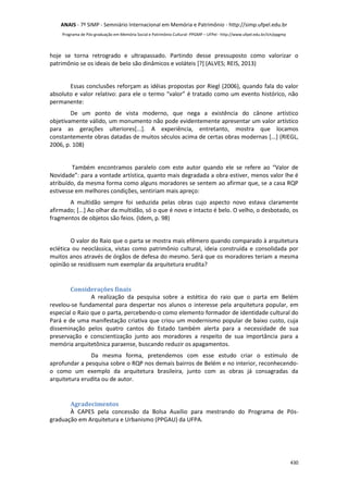 ANAIS - 7º SIMP - Semniário Internacional em Memória e Patrimônio - http://simp.ufpel.edu.br 
Programa de Pós-graduação em Memória Social e Patrimônio Cultural- PPGMP – UFPel - http://www.ufpel.edu.br/ich/ppgmp 
hoje se torna retrogrado e ultrapassado. Partindo desse pressuposto como valorizar o 
patrimônio se os ideais de belo são dinâmicos e voláteis [?] (ALVES; REIS, 2013) 
Essas conclusões reforçam as idéias propostas por Riegl (2006), quando fala do valor 
absoluto e valor relativo: para ele o termo “valor” é tratado como um evento histórico, não 
permanente: 
De um ponto de vista moderno, que nega a existência do cânone artístico 
objetivamente válido, um monumento não pode evidentemente apresentar um valor artístico 
para as gerações ulteriores[...]. A experiência, entretanto, mostra que locamos 
constantemente obras datadas de muitos séculos acima de certas obras modernas [...] (RIEGL, 
2006, p. 108) 
Também encontramos paralelo com este autor quando ele se refere ao “Valor de 
Novidade”: para a vontade artística, quanto mais degradada a obra estiver, menos valor lhe é 
atribuído, da mesma forma como alguns moradores se sentem ao afirmar que, se a casa RQP 
estivesse em melhores condições, sentiriam mais apreço: 
A multidão sempre foi seduzida pelas obras cujo aspecto novo estava claramente 
afirmado; [...] Ao olhar da multidão, só o que é novo e intacto é belo. O velho, o desbotado, os 
fragmentos de objetos são feios. (Idem, p. 98) 
O valor do Raio que o parta se mostra mais efêmero quando comparado à arquitetura 
eclética ou neoclássica, vistas como patrimônio cultural, ideia construída e consolidada por 
muitos anos através de órgãos de defesa do mesmo. Será que os moradores teriam a mesma 
opinião se residissem num exemplar da arquitetura erudita? 
430 
Considerações finais 
A realização da pesquisa sobre a estética do raio que o parta em Belém 
revelou-se fundamental para despertar nos alunos o interesse pela arquitetura popular, em 
especial o Raio que o parta, percebendo-o como elemento formador de identidade cultural do 
Pará e de uma manifestação criativa que criou um modernismo popular de baixo custo, cuja 
disseminação pelos quatro cantos do Estado também alerta para a necessidade de sua 
preservação e conscientização junto aos moradores a respeito de sua importância para a 
memória arquitetônica paraense, buscando reduzir os apagamentos. 
Da mesma forma, pretendemos com esse estudo criar o estímulo de 
aprofundar a pesquisa sobre o RQP nos demais bairros de Belém e no interior, reconhecendo-o 
como um exemplo da arquitetura brasileira, junto com as obras já consagradas da 
arquitetura erudita ou de autor. 
Agradecimentos 
À CAPES pela concessão da Bolsa Auxílio para mestrando do Programa de Pós-graduação 
em Arquitetura e Urbanismo (PPGAU) da UFPA. 
 