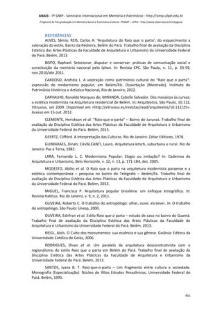 ANAIS - 7º SIMP - Semniário Internacional em Memória e Patrimônio - http://simp.ufpel.edu.br 
Programa de Pós-graduação em Memória Social e Patrimônio Cultural- PPGMP – UFPel - http://www.ufpel.edu.br/ich/ppgmp 
REFERÊNCIAS 
ALVES, Sâmia; REIS, Carlos A. ‘Arquitetura do Raio que o parta’, do esquecimento a 
valoração do estilo, Bairro da Pedreira, Belém do Pará. Trabalho final de avaliação da Disciplina 
Estética das Artes Plásticas da Faculdade de Arquitetura e Urbanismo da Universidade Federal 
do Pará. Belém, 2013. 
BISPO, Raphael. Selecionar, disputar e conservar: práticas de comunicação social e 
constituição da memória nacional pelo Iphan. In: Revista CPC. São Paulo, n. 11, p. 33-59, 
nov.2010/abr.2011. 
CARDOSO, Andréia L. A valoração como patrimônio cultural do “Raio que o parta”: 
expressão do modernismo popular, em Belém/PA. Dissertação (Mestrado). Instituto do 
Patrimônio Histórico e Artístico Nacional, Rio de Janeiro, 2012. 
CARVALHO, Ronaldo Marques de; MIRANDA, Cybelle Salvador. Dos mosaicos às curvas: 
a estética modernista na Arquitetura residencial de Belém. In: Arquitextos, São Paulo, 10.112, 
Vitruvius, set 2009. Disponível em <http://vitruvius.es/revistas/read/arquitextos/10.112/25>. 
Acesso em 15 out. 2012. 
CLEMENTE, Herickson et al. “Raio-que-o-parta” – Bairro do Jurunas. Trabalho final de 
avaliação da Disciplina Estética das Artes Plásticas da Faculdade de Arquitetura e Urbanismo 
da Universidade Federal do Pará. Belém, 2013. 
GEERTZ, Clifford. A interpretação das Culturas. Rio de Janeiro: Zahar Editores, 1978. 
GUIMARAES, Dinah; CAVALCANTI, Lauro. Arquitetura kitsch, suburbana e rural. Rio de 
431 
Janeiro: Paz e Terra, 1982. 
LARA, Fernando L. C. Modernismo Popular: Elogio ou imitação? In: Cadernos de 
Arquitetura e Urbanismo, Belo Horizonte, v. 12, n. 13, p. 171-184, dez. 2005. 
MODESTO, Abílio et al. O Raio que o parta na arquitetura modernista paraense e a 
estética contemporânea – pesquisa no bairro do Telégrafo – Belém/Pa. Trabalho final de 
avaliação da Disciplina Estética das Artes Plásticas da Faculdade de Arquitetura e Urbanismo 
da Universidade Federal do Pará. Belém, 2013. 
MIGUEL, Francisco P. Arquitetura popular brasileira: um enfoque etnográfico. In: 
Revista Habitus. Rio de Janeiro, v. 9, n. 2, 2011. 
OLIVEIRA, Roberto C. O trabalho do antropólogo: olhar, ouvir, escrever. In: O trabalho 
do antropólogo. São Paulo: Unesp, 2000. 
OLIVEIRA, Edirfran et al. Estilo Raio que o parta – estudo de caso no bairro do Guamá. 
Trabalho final de avaliação da Disciplina Estética das Artes Plásticas da Faculdade de 
Arquitetura e Urbanismo da Universidade Federal do Pará. Belém, 2013. 
RIEGL, Aloïs. O Culto dos monumentos: sua essência e sua gênese. Goiânia: Editora da 
Universidade Católica de Goiás, 2006. 
RODRIGUES, Divan et al. Um paralelo da arquitetura desconstrutivista com o 
regionalismo do estilo Raio que o parta em Belém do Pará. Trabalho final de avaliação da 
Disciplina Estética das Artes Plásticas da Faculdade de Arquitetura e Urbanismo da 
Universidade Federal do Pará. Belém, 2013. 
SANTOS, Ivana B. T. Raio-que-o-parta – Um fragmento entre cultura e sociedade. 
Monografia (Especialização). Núcleo de Altos Estudos Amazônicos, Universidade Federal do 
Pará. Belém, 1995. 
