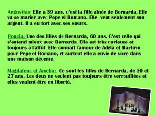 Angustias:  Elle a 39 ans, c’est la fille aînée de Bernarda. Elle va se marier avec Pepe el Romano. Elle  veut seulement son argent. Il a eu tort avec ses sœurs.  Poncia:  Une des filles de Bernarda, 60 ans. C’est celle qui s’entend mieux avec Bernarda. Elle est très curieuse et toujours à l'affût. Elle connaît l'amour de Adela et Martirio pour Pepe el Romano, et surtout elle a envie de vivre dans une maison décente.  Magdalena et Amelia:  Ce sont les filles de Bernarda, de 30 et 27 ans. Les deux ne veulent pas toujours être verrouillées et elles veulent être en liberté.  