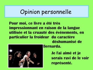 Opinion personnelle  Pour moi, ce livre a été très impressionnant en raison de la langue utilisée et la cruauté des événements, en particulier la froideur  du caractère  déshumanisé de  º Bernarda. Je l'ai aimé et je serais ravi de le voir représenté.  