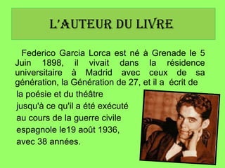 l’auteur du livre   Federico Garcia Lorca est né à Grenade le 5 Juin 1898, il vivait dans la résidence universitaire à Madrid avec ceux de sa génération, la Génération de 27, et il a  écrit de  la poésie et du théâtre  jusqu'à ce qu'il a été exécuté au cours de la guerre civile  espagnole le19 août 1936, avec 38 années. 