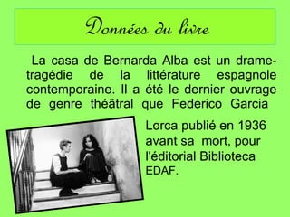 Données du livre La casa de Bernarda Alba est un drame-tragédie de la littérature espagnole contemporaine. Il a été le dernier ouvrage de genre théâtral que Federico Garcia  Lorca publié en 1936  avant sa  mort, pour l'éditorial Biblioteca  EDAF.    