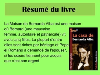 Résumé du livre  La Maison de Bernarda Alba est une maison  où Bernard (une mauvaise femme, autoritaire et patriarcale) vit  avec cinq filles. La plupart d‘entre  elles sont riches par héritage et Pepe el Romano a demandé de l'épouser,  si les sœurs tiennent pour acquis que c'est son argent.  