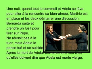 Une nuit, quand tout le sommeil et Adela se lève pour aller à la rencontre sa bien-aimée, Martirio est en place et les deux démarrer une discussion.  Bernarda suite et  prendre un fusil pour tirer sur Pepe.  Ne réussit pas à le  tuer, mais Adela le  pense tué et se suicide Après la mort de Adela, Bernarda dit à ses filles qu'elles doivent dire que Adela est morte vierge. 
