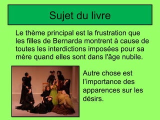 Sujet du livre Le thème principal est la frustration que les filles de Bernarda montrent à cause de toutes les interdictions imposées pour sa mère quand elles sont dans l'âge nubile. Autre chose est l’importance des apparences sur les désirs. 