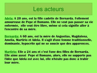 Les acteurs  Adela:  A 20 ans, est la fille cadette de Bernarda. Follement amoureuse de Pepe el Romano. Elle ne veut pas passer sa vie enfermée,  elle veut être libre, même si cela signifie aller à l'encontre de sa mère.  Bernarda:  A 60 ans, est la mère de Angustias, Magdalena, Amelia, Martirio et Adela. Il s'agit d'une femme traditionnelle, dominante, hypocrite qui ne se soucie que des apparences.  Martirio:  Elle a 24 ans et c’est l'une des filles de Bernarda. Elle aime aussi  Pepe el Romano, alors, elle ne supporte pas l'idée que Adela est avec lui, elle n'hésite pas donc à trahir leur mère.  