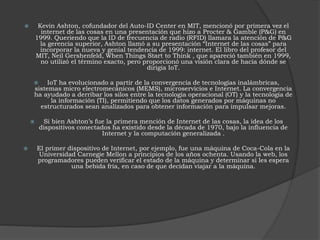  Kevin Ashton, cofundador del Auto-ID Center en MIT, mencionó por primera vez el
internet de las cosas en una presentación que hizo a Procter & Gamble (P&G) en
1999. Queriendo que la ID de frecuencia de radio (RFID) llamara la atención de P&G
la gerencia superior, Ashton llamó a su presentación “Internet de las cosas” para
incorporar la nueva y genial tendencia de 1999: internet. El libro del profesor del
MIT, Neil Gershenfeld, When Things Start to Think , que apareció también en 1999,
no utilizó el término exacto, pero proporcionó una visión clara de hacia dónde se
dirigía IoT.
 IoT ha evolucionado a partir de la convergencia de tecnologías inalámbricas,
sistemas micro electromecánicos (MEMS), microservicios e Internet. La convergencia
ha ayudado a derribar los silos entre la tecnología operacional (OT) y la tecnología de
la información (TI), permitiendo que los datos generados por máquinas no
estructurados sean analizados para obtener información para impulsar mejoras.
 Si bien Ashton’s fue la primera mención de Internet de las cosas, la idea de los
dispositivos conectados ha existido desde la década de 1970, bajo la influencia de
Internet y la computación generalizada .
 El primer dispositivo de Internet, por ejemplo, fue una máquina de Coca-Cola en la
Universidad Carnegie Mellon a principios de los años ochenta. Usando la web, los
programadores pueden verificar el estado de la máquina y determinar si les espera
una bebida fría, en caso de que decidan viajar a la máquina.
 