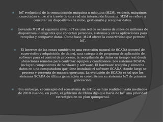  IoT evolucionó de la comunicación máquina a máquina (M2M), es decir, máquinas
conectadas entre sí a través de una red sin interacción humana. M2M se refiere a
conectar un dispositivo a la nube, gestionarlo y recopilar datos.
 Llevando M2M al siguiente nivel, IoT es una red de sensores de miles de millones de
dispositivos inteligentes que conectan personas, sistemas y otras aplicaciones para
recopilar y compartir datos. Como base, M2M ofrece la conectividad que permite
IoT.
 El Internet de las cosas también es una extensión natural de SCADA (control de
supervisión y adquisición de datos), una categoría de programa de aplicación de
software para el control de procesos, la recopilación de datos en tiempo real desde
ubicaciones remotas para controlar equipos y condiciones. Los sistemas SCADA
incluyen componentes de hardware y software. El hardware recopila y alimenta
datos en una computadora que tiene instalado el software SCADA, donde luego se
procesa y presenta de manera oportuna. La evolución de SCADA es tal que los
sistemas SCADA de última generación se convirtieron en sistemas IoT de primera
generación.
 Sin embargo, el concepto del ecosistema de IoT no se hizo realidad hasta mediados
de 2010 cuando, en parte, el gobierno de China dijo que haría de IoT una prioridad
estratégica en su plan quinquenal.
 