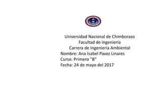 Universidad Nacional de Chimborazo
Facultad de ingeniería
Carrera de Ingeniería Ambiental
Nombre: Ana Isabel Pavez Linares
Curso: Primero ”B”
Fecha: 24 de mayo del 2017
 