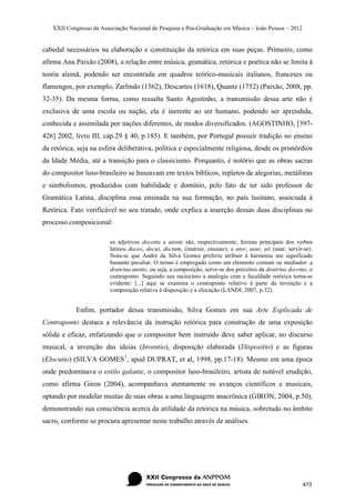 XXII Congresso da Associação Nacional de Pesquisa e Pós-Graduação em Música – João Pessoa – 2012


cabedal necessários na elaboração e constituição da retórica em suas peças. Primeiro, como
afirma Ana Paixão (2008), a relação entre música, gramática, retórica e poética não se limita à
teoria alemã, podendo ser encontrada em quadros teórico-musicais italianos, franceses ou
flamengos, por exemplo, Zarlindo (1562), Descartes (1618), Quantz (1752) (Paixão, 2008, pp.
32-35). Da mesma forma, como ressalta Santo Agostinho, a transmissão dessa arte não é
exclusiva de uma escola ou nação, ela é inerente ao ser humano, podendo ser aprendida,
conhecida e assimilada por nações diferentes, de modos diversificados. (AGOSTINHO, [397-
426] 2002, livro III, cap.29 § 40, p.185). E também, por Portugal possuir tradição no ensino
da retórica, seja na esfera deliberativa, política e especialmente religiosa, desde os primórdios
da Idade Média, até a transição para o classicismo. Porquanto, é notório que as obras sacras
do compositor luso-brasileiro se baseavam em textos bíblicos, repletos de alegorias, metáforas
e simbolismos, produzidos com habilidade e domínio, pelo fato de ter sido professor de
Gramática Latina, disciplina essa ensinada na sua formação, no país lusitano, associada à
Retórica. Fato verificável no seu tratado, onde explica a inserção dessas duas disciplinas no
processo composicional:

                         os adjetivos docente e utente são, respectivamente, formas principais dos verbos
                         latinos doceo, docui, doctum, (instruir, ensinar); e utor, usus, uti (usar, servir-se).
                         Nota-se que André da Silva Gomes preferiu atribuir à harmonia um significado
                         bastante peculiar. O termo é empregado como um elemento comum ou mediador: a
                         doutrina utente, ou seja, a composição, serve-se dos preceitos da doutrina docente, o
                         contraponto. Seguindo seu raciocínio a analogia com a faculdade retórica torna-se
                         evidente: [...] aqui se examina o contraponto relativo à parte da invenção e a
                         composição relativa à disposição e à elocução (LANDI, 2007, p.32).


            Enfim, portador dessa transmissão, Silva Gomes em sua Arte Explicada de
Contraponto destaca a relevância da instrução retórica para construção de uma exposição
sólida e eficaz, enfatizando que o compositor bem instruído deve saber aplicar, no discurso
musical, a invenção das ideias (Inventio), disposição elaborada (Dispositio) e as figuras
(Elocutio) (SILVA GOMES 1, apud DUPRAT, et al, 1998, pp.17-18). Mesmo em uma época
onde predominava o estilo galante, o compositor luso-brasileiro, artista de notável erudição,
como afirma Giron (2004), acompanhava atentamente os avanços científicos e musicais,
optando por modelar muitas de suas obras a uma linguagem anacrônica (GIRON, 2004, p.50),
demonstrando sua consciência acerca da utilidade da retórica na música, sobretudo no âmbito
sacro, conforme se procura apresentar neste trabalho através de análises.




                                                                                                           473
 