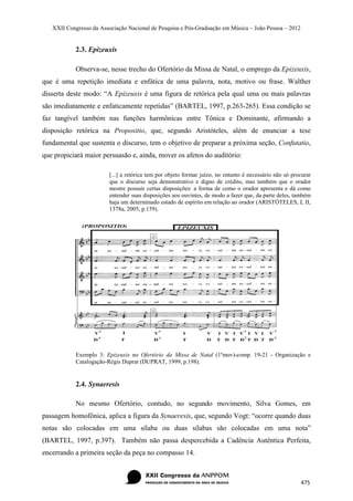 XXII Congresso da Associação Nacional de Pesquisa e Pós-Graduação em Música – João Pessoa – 2012


            2.3. Epizeuxis

            Observa-se, nesse trecho do Ofertório da Missa de Natal, o emprego da Epizeuxis,
que é uma repetição imediata e enfática de uma palavra, nota, motivo ou frase. Walther
disserta deste modo: “A Epizeuxis é uma figura de retórica pela qual uma ou mais palavras
são imediatamente e enfaticamente repetidas” (BARTEL, 1997, p.263-265). Essa condição se
faz tangível também nas funções harmônicas entre Tônica e Dominante, afirmando a
disposição retórica na Propositio, que, segundo Aristóteles, além de enunciar a tese
fundamental que sustenta o discurso, tem o objetivo de preparar a próxima seção, Confutatio,
que propiciará maior persuasão e, ainda, mover os afetos do auditório:

                         [...] a retórica tem por objeto formar juízo, no entanto é necessário não só procurar
                         que o discurso seja demonstrativo e digno de crédito, mas também que o orador
                         mostre possuir certas disposições: a forma de como o orador apresenta e dá como
                         entender suas disposições aos ouvintes, de modo a fazer que, da parte deles, também
                         haja um determinado estado de espírito em relação ao orador (ARISTÓTELES, L II,
                         1378a, 2005, p.159).




            Exemplo 3: Epizeuxis no Ofertório da Missa de Natal (1ºmov)-comp. 19-21 - Organização e
            Catalogação-Régis Duprat (DUPRAT, 1999, p.198).


            2.4. Synaeresis

            No mesmo Ofertório, contudo, no segundo movimento, Silva Gomes, em
passagem homofônica, aplica a figura da Synaeresis, que, segundo Vogt: “ocorre quando duas
notas são colocadas em uma sílaba ou duas sílabas são colocadas em uma nota”
(BARTEL, 1997, p.397). Também não passa despercebida a Cadência Autêntica Perfeita,
encerrando a primeira seção da peça no compasso 14.



                                                                                                         475
 
