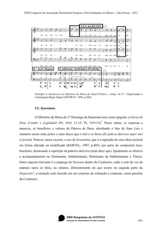 XXII Congresso da Associação Nacional de Pesquisa e Pós-Graduação em Música – João Pessoa – 2012




            Exemplo 4: Synaeresis no Ofertório da Missa de Natal (2ºmov) - comp. 14-15 - Organização e
            Catalogação-Régis Duprat (DUPRAT, 1999, p.208).



            2.5. Synonimia

            O Ofertório da Missa do 3º Domingo da Quaresma tem como epígrafe a Glória de
Deus Criador e Legislador (Ps. 18,9; 11-12/ Ps. 19,9-11) 2. Nesse salmo, se expressa a
natureza, os benefícios e valores da Palavra de Deus, abordando o fato de Suas Leis e
estatutos serem mais justos e mais doces que o mel e os favos (Et judicia dulciosa super mel
et favum). Nota-se, nesse excerto, o uso da Synonimia, que é a repetição de uma ideia musical
em forma alterada ou modificada (BARTEL, 1997, p.405), por parte do compositor luso-
brasileiro, destacando a repetição da palavra dulciora (mais doce que). Igualmente se observa
o acompanhamento na Dominante, Subdominante, Dominante da Subdominante e Tônica.
Outro aspecto relevante é o emprego da Narratio dentro da Confutatio, onde o solo da voz da
soprano narra os fatos, no entanto, diferentemente do que ocorre na segunda parte da
Dispositio3, a narração está inserida em um contexto de refutação e contraste, como peculiar
da Confutatio.




                                                                                                      476
 