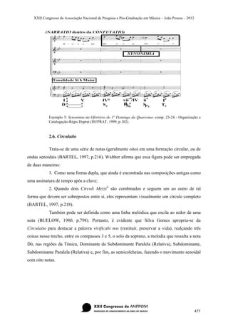 XXII Congresso da Associação Nacional de Pesquisa e Pós-Graduação em Música – João Pessoa – 2012




            Exemplo 5: Synonimia no Ofertório do 3º Domingo da Quaresma- comp. 23-24 - Organização e
            Catalogação-Régis Duprat (DUPRAT, 1999, p.102).


            2.6. Circulatio

            Trata-se de uma série de notas (geralmente oito) em uma formação circular, ou de
ondas senoidais (BARTEL, 1997, p.216). Walther afirma que essa figura pode ser empregada
de duas maneiras:
            1. Como uma forma dupla, que ainda é encontrada nas composições antigas como
uma assinatura de tempo após a clave;
            2. Quando dois Circoli Mezzi 4 são combinados e seguem um ao outro de tal
forma que devem ser sobrepostos entre si, eles representam visualmente um círculo completo
(BARTEL, 1997, p.218).
            Também pode ser definida como uma linha melódica que oscila ao redor de uma
nota (BUELOW, 1980, p.798). Portanto, é evidente que Silva Gomes apropria-se da
Circulatio para destacar a palavra vivificabi nos (restituir, preservar a vida), realçando três
coisas nesse trecho, entre os compassos 3 e 5, o solo da soprano, a melodia que ressalta a nota
Dó, nas regiões da Tônica, Dominante da Subdominante Paralela (Relativa), Subdominante,
Subdominante Paralela (Relativa) e, por fim, as semicolcheias, fazendo o movimento senoidal
com oito notas.




                                                                                                      477
 