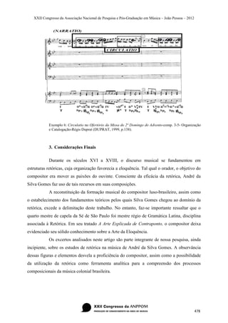 XXII Congresso da Associação Nacional de Pesquisa e Pós-Graduação em Música – João Pessoa – 2012




            Exemplo 6: Circulatio no Ofertório da Missa do 2º Domingo do Advento-comp. 3-5- Organização
            e Catalogação-Régis Duprat (DUPRAT, 1999, p.138).



            3. Considerações Finais

            Durante os séculos XVI a XVIII, o discurso musical se fundamentou em
estruturas retóricas, cuja organização favorecia a eloquência. Tal qual o orador, o objetivo do
compositor era mover as paixões do ouvinte. Consciente da eficácia da retórica, André da
Silva Gomes faz uso de tais recursos em suas composições.
            A reconstituição da formação musical do compositor luso-brasileiro, assim como
o estabelecimento dos fundamentos teóricos pelos quais Silva Gomes chegou ao domínio da
retórica, excede a delimitação deste trabalho. No entanto, faz-se importante ressaltar que o
quarto mestre de capela da Sé de São Paulo foi mestre régio de Gramática Latina, disciplina
associada à Retórica. Em seu tratado A Arte Explicada de Contraponto, o compositor deixa
evidenciado seu sólido conhecimento sobre a Arte da Eloquência.
            Os excertos analisados neste artigo são parte integrante de nossa pesquisa, ainda
incipiente, sobre os estudos de retórica na música de André da Silva Gomes. A observância
dessas figuras e elementos desvela a proficiência do compositor, assim como a possibilidade
da utilização da retórica como ferramenta analítica para a compreensão dos processos
composicionais da música colonial brasileira.




                                                                                                      478
 