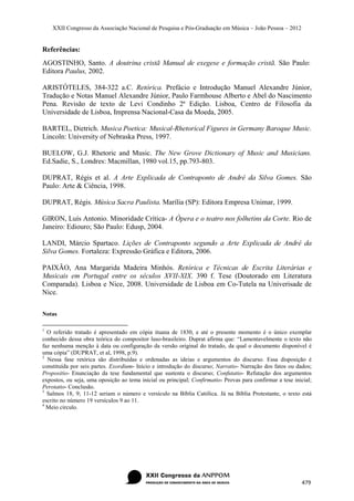 XXII Congresso da Associação Nacional de Pesquisa e Pós-Graduação em Música – João Pessoa – 2012


Referências:
AGOSTINHO, Santo. A doutrina cristã Manual de exegese e formação cristã. São Paulo:
Editora Paulus, 2002.

ARISTÓTELES, 384-322 a.C. Retórica. Prefácio e Introdução Manuel Alexandre Júnior,
Tradução e Notas Manuel Alexandre Júnior, Paulo Farmhouse Alberto e Abel do Nascimento
Pena. Revisão de texto de Levi Condinho 2ª Edição. Lisboa, Centro de Filosofia da
Universidade de Lisboa, Imprensa Nacional-Casa da Moeda, 2005.

BARTEL, Dietrich. Musica Poetica: Musical-Rhetorical Figures in Germany Baroque Music.
Lincoln: University of Nebraska Press, 1997.

BUELOW, G.J. Rhetoric and Music. The New Grove Dictionary of Music and Musicians.
Ed.Sadie, S., Londres: Macmillan, 1980 vol.15, pp.793-803.

DUPRAT, Régis et al. A Arte Explicada de Contraponto de André da Silva Gomes. São
Paulo: Arte & Ciência, 1998.

DUPRAT, Régis. Música Sacra Paulista. Marília (SP): Editora Empresa Unimar, 1999.

GIRON, Luís Antonio. Minoridade Crítica- A Ópera e o teatro nos folhetins da Corte. Rio de
Janeiro: Ediouro; São Paulo: Edusp, 2004.

LANDI, Márcio Spartaco. Lições de Contraponto segundo a Arte Explicada de André da
Silva Gomes. Fortaleza: Expressão Gráfica e Editora, 2006.

PAIXÃO, Ana Margarida Madeira Minhós. Retórica e Técnicas de Escrita Literárias e
Musicais em Portugal entre os séculos XVII-XIX. 390 f. Tese (Doutorado em Literatura
Comparada). Lisboa e Nice, 2008. Universidade de Lisboa em Co-Tutela na Univerisade de
Nice.

Notas

1
  O referido tratado é apresentado em cópia ituana de 1830, e até o presente momento é o único exemplar
conhecido dessa obra teórica do compositor luso-brasileiro. Duprat afirma que: “Lamentavelmente o texto não
faz nenhuma menção à data ou configuração da versão original do tratado, da qual o documento disponível é
uma cópia” (DUPRAT, et al, 1998, p.9).
2
  Nessa fase retórica são distribuídas e ordenadas as ideias e argumentos do discurso. Essa disposição é
constituída por seis partes. Exordium- Início e introdução do discurso; Narratio- Narração dos fatos ou dados;
Propositio- Enunciação da tese fundamental que sustenta o discurso; Confutatio- Refutação dos argumentos
expostos, ou seja, uma oposição ao tema inicial ou principal; Confirmatio- Provas para confirmar a tese inicial;
Perotatio- Conclusão.
3
  Salmos 18, 9; 11-12 seriam o número e versículo na Bíblia Católica. Já na Bíblia Protestante, o texto está
escrito no número 19 versículos 9 ao 11.
4
  Meio circulo.




                                                                                                           479
 
