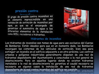 presión contra
           incendios




                      Hidrantes de incendios
Los Hidrantes de incendios son tomas de agua para uso exclusivo del Cuerpo
de Bomberos. Están ideados para que en un momento dado, los Bomberos
recarguen las cisternas de los vehículos de extinción, bien sea para
extinguir un incendio en el edificio adyacente o en otro próximo. Los centros
urbanos y polígonos industriales generalmente disponen de una red de
hidrantes dependiente del Ayuntamiento y conectados a la red general de
abastecimiento. Pero en aquellos lugares donde no existen hidrantes
instalados o la red de abastecimiento no garantiza el caudal necesario es
necesaria en algunos casos la instalación de una red de hidrantes
dependiente de la red contra incendios del edificio en cuestión
 