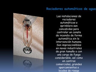 Rociadores automáticos de agua

       Las instalaciones de
            rociadores
          automáticos o
          sprinklers son
         concebidas para
       controlar un conato
      de incendio de forma
        automática sin la
      intervención humana.
       Son imprescindibles
      en naves industriales
      de gran tamaño o con
       una carga de fuego
     considerable, así como
            en centros
      comerciales, grandes
         aparcamientos o
        locales de riesgo
 