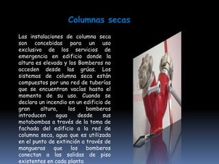 Columnas secas
Las instalaciones de columna seca
son concebidas para un uso
exclusivo de los servicios de
emergencia en edificio donde la
altura es elevada y los Bomberos no
acceden desde las grúas. Los
sistemas de columna seca están
compuestos por una red de tuberías
que se encuentran vacías hasta el
momento de su uso. Cuando se
declara un incendio en un edificio de
gran     altura,    los    bomberos
introducen     agua     desde     sus
motobombas a través de la toma de
fachada del edificio a la red de
columna seca, agua que es utilizada
en el punto de extinción a través de
mangueras     que    los   bomberos
conectan a las salidas de piso
existentes en cada planta
 