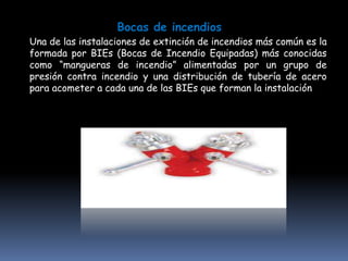 Bocas de incendios
Una de las instalaciones de extinción de incendios más común es la
formada por BIEs (Bocas de Incendio Equipadas) más conocidas
como “mangueras de incendio” alimentadas por un grupo de
presión contra incendio y una distribución de tubería de acero
para acometer a cada una de las BIEs que forman la instalación
 
