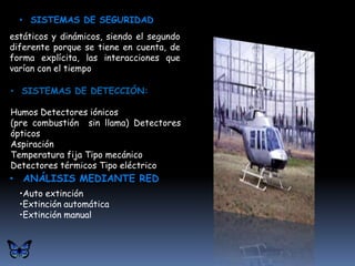 • SISTEMAS DE SEGURIDAD
estáticos y dinámicos, siendo el segundo
diferente porque se tiene en cuenta, de
forma explícita, las interacciones que
varían con el tiempo

• SISTEMAS DE DETECCIÓN:

Humos Detectores iónicos
(pre combustión sin llama) Detectores
ópticos
Aspiración
Temperatura fija Tipo mecánico
Detectores térmicos Tipo eléctrico
• ANÁLISIS MEDIANTE RED
  •Auto extinción
  •Extinción automática
  •Extinción manual
 
