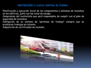 PROTECCIÓN Y LUCHA CONTRA EL FUEGO.

Planificación y ejecución inicial de los componentes y sistemas de incendios
en los edificios, junto con las rutas de escape.
Compromiso del contratista que será responsable de cumplir con el plan de
seguridad de incendios.
Instigación de un sistema de “permisos de trabajo” siempre que se
produzcan trabajos en caliente.
Adquisición de certificados de incendio.
 